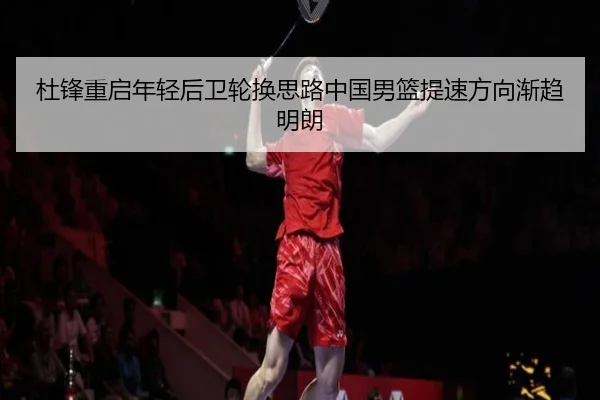 杜锋重启年轻后卫轮换思路中国男篮提速方向渐趋明朗