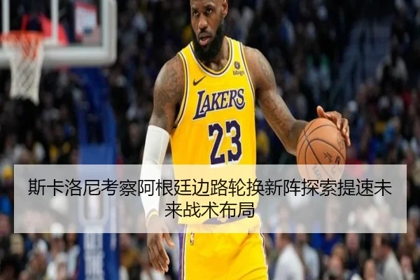 斯卡洛尼考察阿根廷边路轮换新阵探索提速未来战术布局